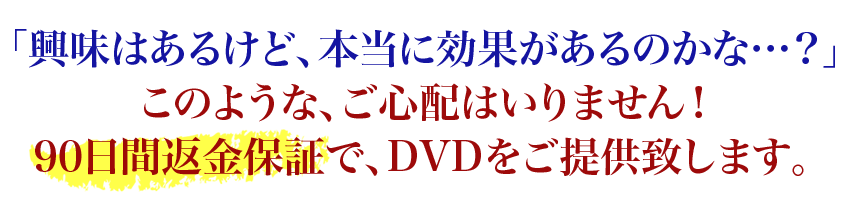 「興味はあるけど、本当に効果があるのかな…？」このような、ご心配はいりません！90日間返金保証で、DVDをご提供致します。