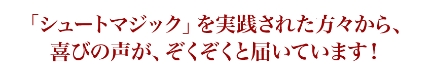 「シュートマジック」を実践された方々から、喜びの声が、ぞくぞくと届いています!