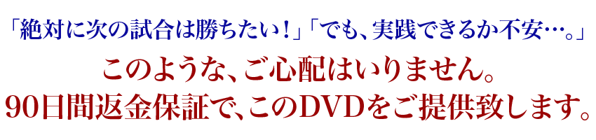 「絶対に次の試合は勝ちたい!」「でも、実践できるか不安…。」このような、ご心配はいりません。90日間返金保証で、このDVDをご提供致します。