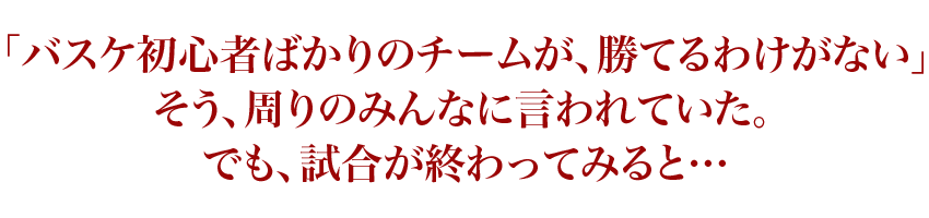 「バスケ初心者ばかりのチームが、勝てるわけがない」そう、周りのみんなに言われていた。でも、試合が終わってみると…