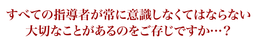 すべての指導者が常に意識しなくてはならない大切なことがあるのをご存じですか…？