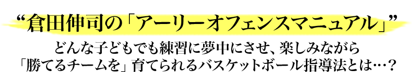 “倉田伸司の「アーリーオフェンスマニュアル」”どんな子どもでも練習に夢中にさせ、楽しみながら「勝てるチームを」育てられるバスケットボール指導法とは…？