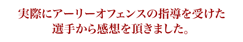 実際にアーリーオフェンスの指導を受けた選手から感想を頂きました。