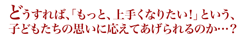 どうすれば、「もっと、上手くなりたい!」という、子どもたちの思いに応えてあげられるのか…?