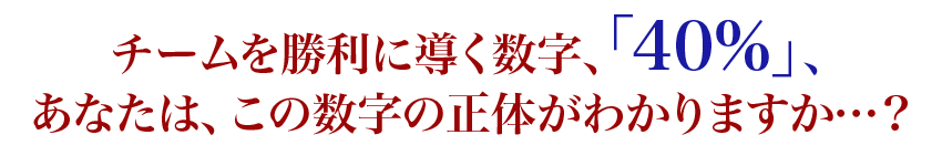 チームを勝利に導く数字、「40%」、あなたは、この数字の正体がわかりますか…?