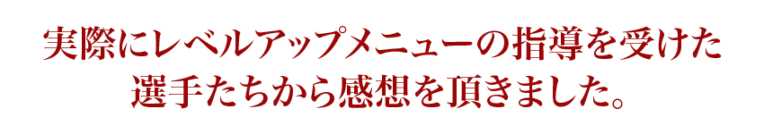 実際にレベルアップメニューの指導を受けた選手たちから感想を頂きました。