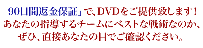 「90日間返金保証」で、DVDをご提供致します!あなたの指導するチームにベストな戦術なのか、ぜひ、直接あなたの目でご確認ください。