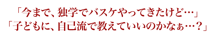 「今まで、独学でバスケやってきたけど…」「子どもに、自己流で教えていいのかなぁ…？」