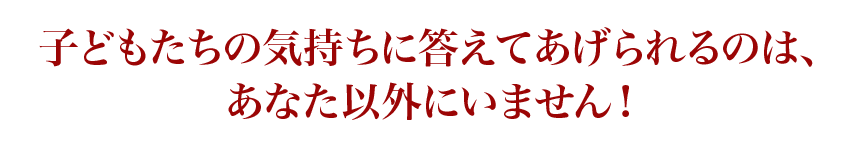 子どもたちの気持ちに答えてあげられるのは、あなた以外にいません！