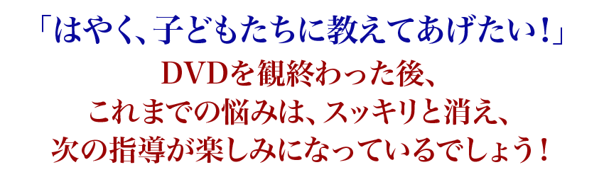 「はやく、子どもたちに教えてあげたい！」DVDを観終わった後、これまでの悩みは、スッキリと消え、次の指導が楽しみになっているでしょう！